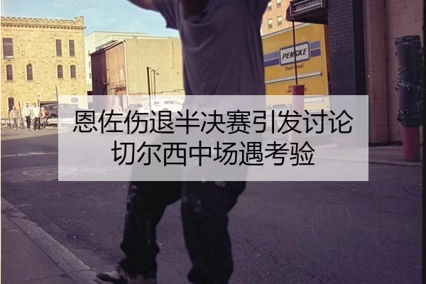恩佐伤退半决赛引发讨论 切尔西中场遇考验